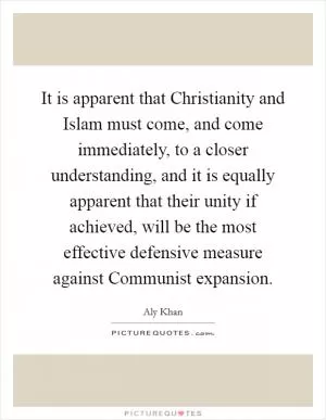 It is apparent that Christianity and Islam must come, and come immediately, to a closer understanding, and it is equally apparent that their unity if achieved, will be the most effective defensive measure against Communist expansion Picture Quote #1