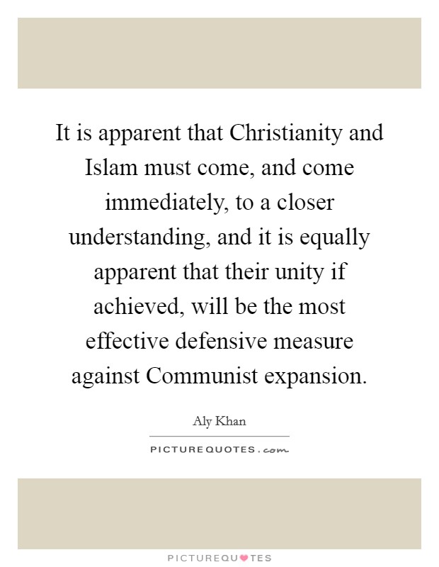 It is apparent that Christianity and Islam must come, and come immediately, to a closer understanding, and it is equally apparent that their unity if achieved, will be the most effective defensive measure against Communist expansion. Picture Quote #1