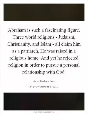 Abraham is such a fascinating figure. Three world religions - Judaism, Christianity, and Islam - all claim him as a patriarch. He was raised in a religious home. And yet he rejected religion in order to pursue a personal relationship with God Picture Quote #1