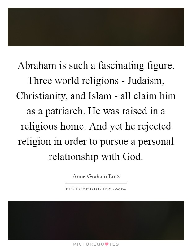 Abraham is such a fascinating figure. Three world religions - Judaism, Christianity, and Islam - all claim him as a patriarch. He was raised in a religious home. And yet he rejected religion in order to pursue a personal relationship with God. Picture Quote #1