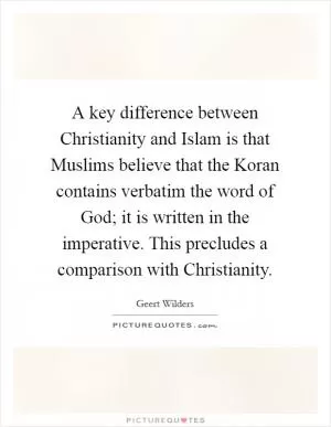 A key difference between Christianity and Islam is that Muslims believe that the Koran contains verbatim the word of God; it is written in the imperative. This precludes a comparison with Christianity Picture Quote #1