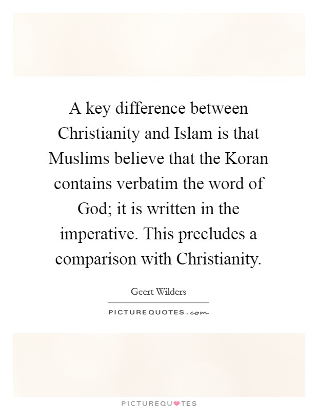 A key difference between Christianity and Islam is that Muslims believe that the Koran contains verbatim the word of God; it is written in the imperative. This precludes a comparison with Christianity. Picture Quote #1
