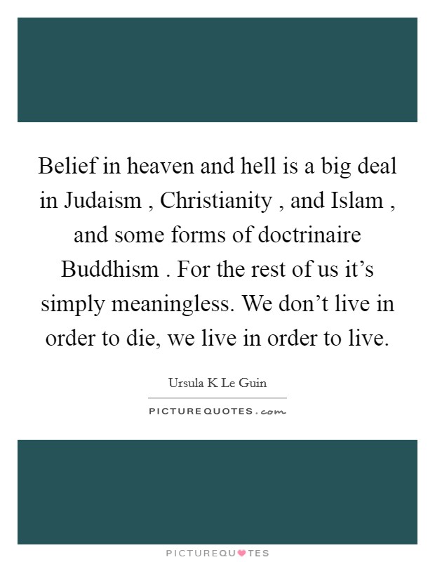Belief in heaven and hell is a big deal in Judaism , Christianity , and Islam , and some forms of doctrinaire Buddhism . For the rest of us it's simply meaningless. We don't live in order to die, we live in order to live. Picture Quote #1