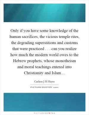 Only if you have some knowledge of the human sacrifices, the vicious temple rites, the degrading superstitions and customs that were practiced . . . can you realize how much the modern world owes to the Hebrew prophets, whose monotheism and moral teachings entered into Christianity and Islam Picture Quote #1