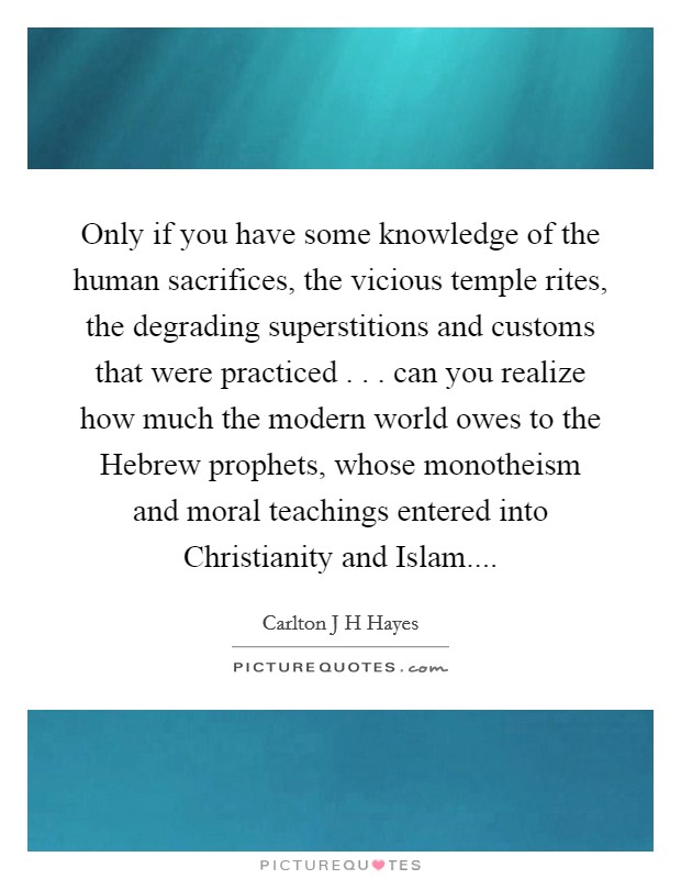 Only if you have some knowledge of the human sacrifices, the vicious temple rites, the degrading superstitions and customs that were practiced . . . can you realize how much the modern world owes to the Hebrew prophets, whose monotheism and moral teachings entered into Christianity and Islam.... Picture Quote #1