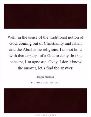 Well, in the sense of the traditional notion of God, coming out of Christianity and Islam and the Abrahamic religions, I do not hold with that concept of a God or deity. In that concept, I’m agnostic. Okay, I don’t know the answer, let’s find the answer Picture Quote #1