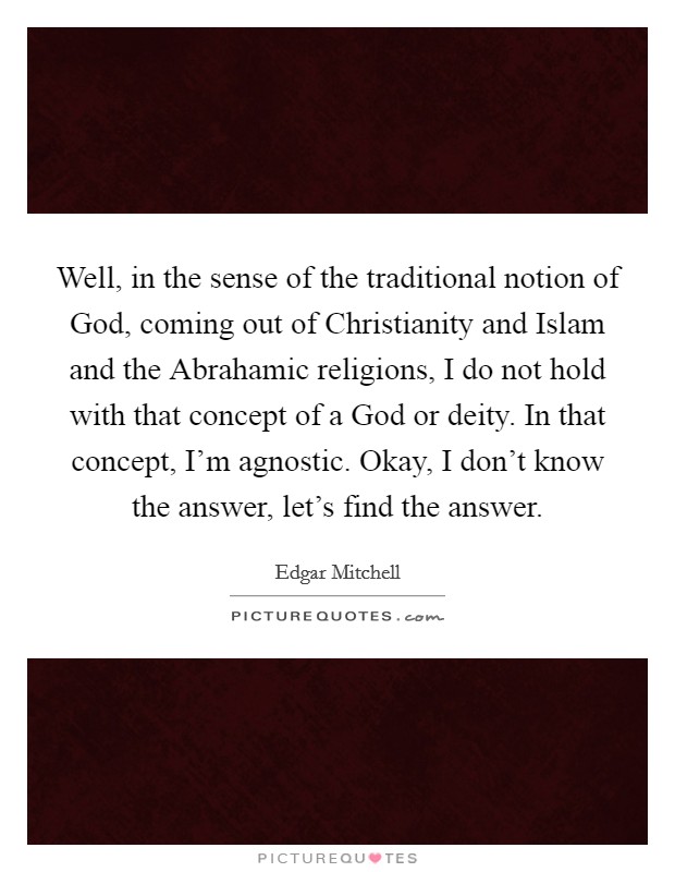 Well, in the sense of the traditional notion of God, coming out of Christianity and Islam and the Abrahamic religions, I do not hold with that concept of a God or deity. In that concept, I'm agnostic. Okay, I don't know the answer, let's find the answer. Picture Quote #1