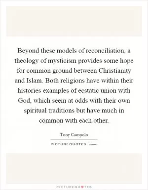 Beyond these models of reconciliation, a theology of mysticism provides some hope for common ground between Christianity and Islam. Both religions have within their histories examples of ecstatic union with God, which seem at odds with their own spiritual traditions but have much in common with each other Picture Quote #1