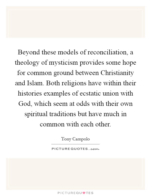 Beyond these models of reconciliation, a theology of mysticism provides some hope for common ground between Christianity and Islam. Both religions have within their histories examples of ecstatic union with God, which seem at odds with their own spiritual traditions but have much in common with each other. Picture Quote #1