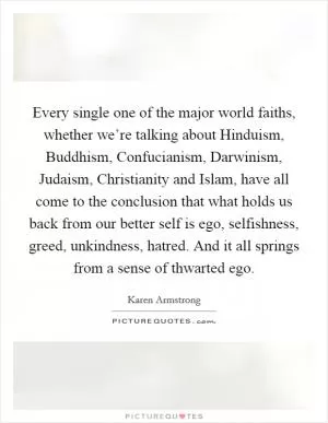 Every single one of the major world faiths, whether we’re talking about Hinduism, Buddhism, Confucianism, Darwinism, Judaism, Christianity and Islam, have all come to the conclusion that what holds us back from our better self is ego, selfishness, greed, unkindness, hatred. And it all springs from a sense of thwarted ego Picture Quote #1