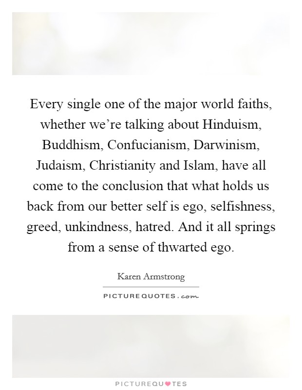 Every single one of the major world faiths, whether we're talking about Hinduism, Buddhism, Confucianism, Darwinism, Judaism, Christianity and Islam, have all come to the conclusion that what holds us back from our better self is ego, selfishness, greed, unkindness, hatred. And it all springs from a sense of thwarted ego. Picture Quote #1