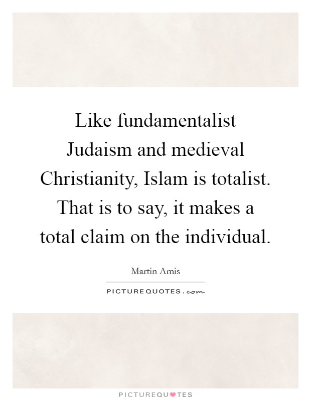 Like fundamentalist Judaism and medieval Christianity, Islam is totalist. That is to say, it makes a total claim on the individual. Picture Quote #1