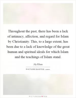 Throughout the past, there has been a lack of intimacy, affection, and regard for Islam by Christianity. This, to a large extent, has been due to a lack of knowledge of the great human and spiritual ideals for which Islam and the teachings of Islam stand Picture Quote #1