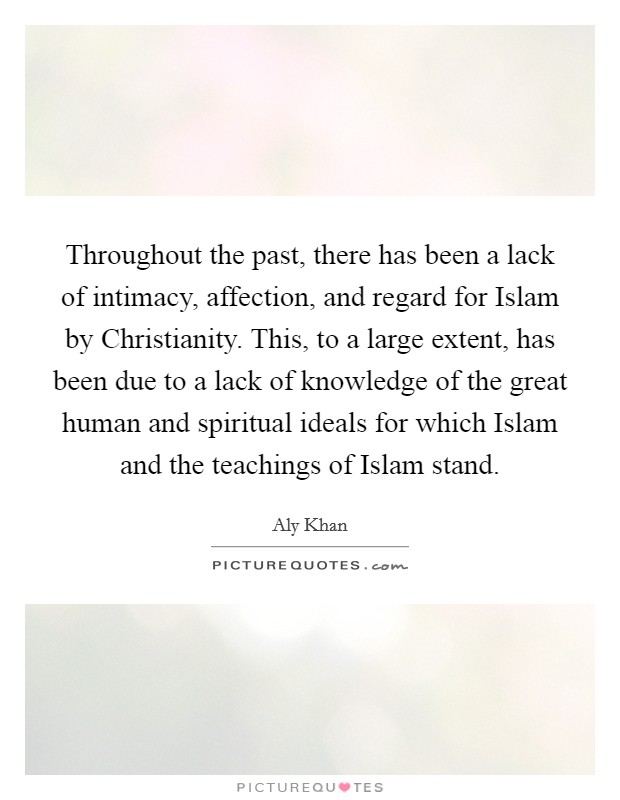 Throughout the past, there has been a lack of intimacy, affection, and regard for Islam by Christianity. This, to a large extent, has been due to a lack of knowledge of the great human and spiritual ideals for which Islam and the teachings of Islam stand. Picture Quote #1
