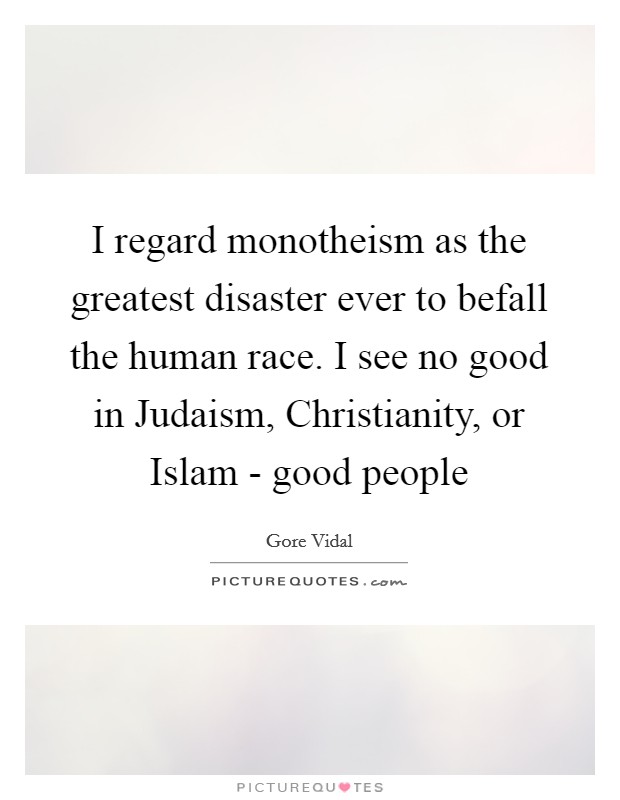 I regard monotheism as the greatest disaster ever to befall the human race. I see no good in Judaism, Christianity, or Islam - good people Picture Quote #1