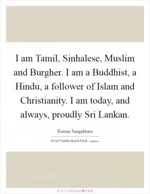 I am Tamil, Sinhalese, Muslim and Burgher. I am a Buddhist, a Hindu, a follower of Islam and Christianity. I am today, and always, proudly Sri Lankan Picture Quote #1