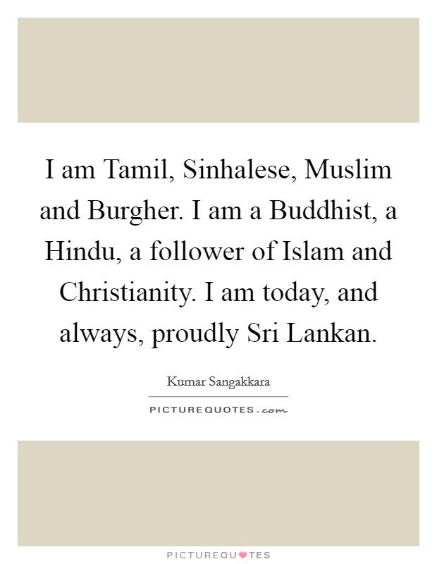 I am Tamil, Sinhalese, Muslim and Burgher. I am a Buddhist, a Hindu, a follower of Islam and Christianity. I am today, and always, proudly Sri Lankan. Picture Quote #1