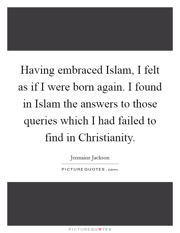 Having embraced Islam, I felt as if I were born again. I found in Islam the answers to those queries which I had failed to find in Christianity. Picture Quote #1