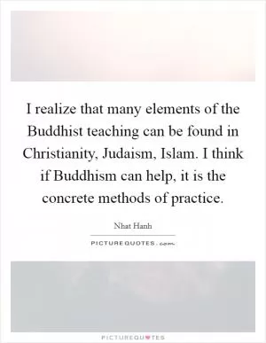 I realize that many elements of the Buddhist teaching can be found in Christianity, Judaism, Islam. I think if Buddhism can help, it is the concrete methods of practice Picture Quote #1