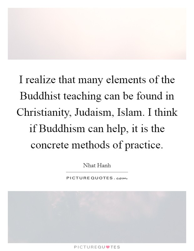 I realize that many elements of the Buddhist teaching can be found in Christianity, Judaism, Islam. I think if Buddhism can help, it is the concrete methods of practice. Picture Quote #1