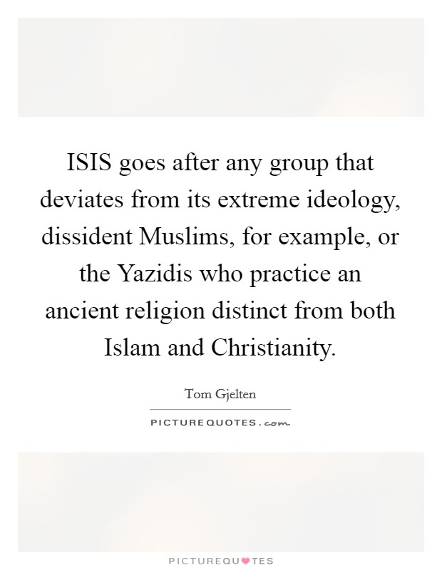 ISIS goes after any group that deviates from its extreme ideology, dissident Muslims, for example, or the Yazidis who practice an ancient religion distinct from both Islam and Christianity. Picture Quote #1