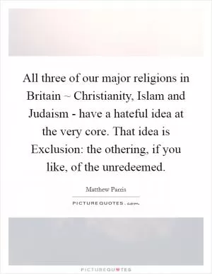 All three of our major religions in Britain ~ Christianity, Islam and Judaism - have a hateful idea at the very core. That idea is Exclusion: the othering, if you like, of the unredeemed Picture Quote #1