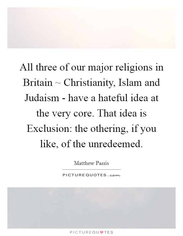 All three of our major religions in Britain ~ Christianity, Islam and Judaism - have a hateful idea at the very core. That idea is Exclusion: the othering, if you like, of the unredeemed. Picture Quote #1