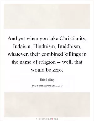 And yet when you take Christianity, Judaism, Hinduism, Buddhism, whatever, their combined killings in the name of religion -- well, that would be zero Picture Quote #1