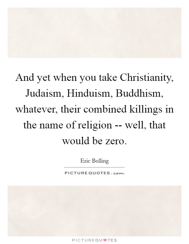 And yet when you take Christianity, Judaism, Hinduism, Buddhism, whatever, their combined killings in the name of religion -- well, that would be zero. Picture Quote #1