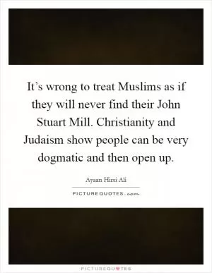 It’s wrong to treat Muslims as if they will never find their John Stuart Mill. Christianity and Judaism show people can be very dogmatic and then open up Picture Quote #1