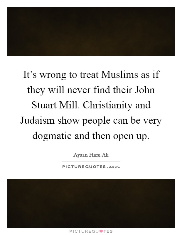 It's wrong to treat Muslims as if they will never find their John Stuart Mill. Christianity and Judaism show people can be very dogmatic and then open up. Picture Quote #1
