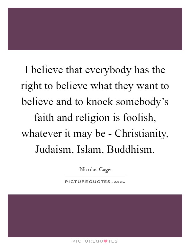 I believe that everybody has the right to believe what they want to believe and to knock somebody's faith and religion is foolish, whatever it may be - Christianity, Judaism, Islam, Buddhism. Picture Quote #1