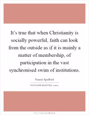It’s true that when Christianity is socially powerful, faith can look from the outside as if it is mainly a matter of membership, of participation in the vast synchronised swim of institutions Picture Quote #1