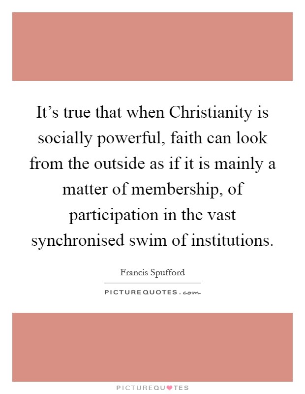 It's true that when Christianity is socially powerful, faith can look from the outside as if it is mainly a matter of membership, of participation in the vast synchronised swim of institutions. Picture Quote #1