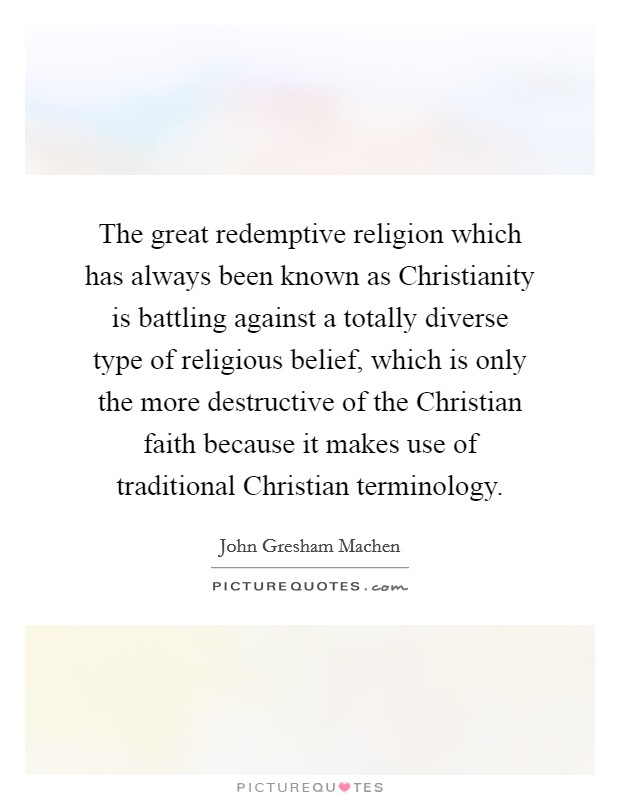 The great redemptive religion which has always been known as Christianity is battling against a totally diverse type of religious belief, which is only the more destructive of the Christian faith because it makes use of traditional Christian terminology. Picture Quote #1
