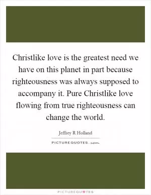 Christlike love is the greatest need we have on this planet in part because righteousness was always supposed to accompany it. Pure Christlike love flowing from true righteousness can change the world Picture Quote #1