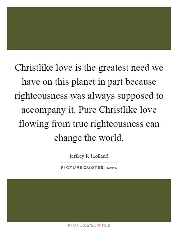 Christlike love is the greatest need we have on this planet in part because righteousness was always supposed to accompany it. Pure Christlike love flowing from true righteousness can change the world. Picture Quote #1