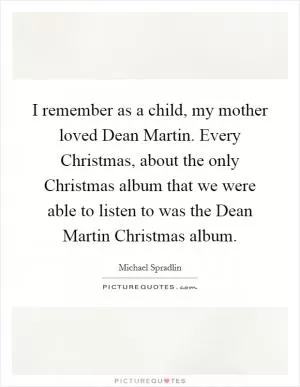 I remember as a child, my mother loved Dean Martin. Every Christmas, about the only Christmas album that we were able to listen to was the Dean Martin Christmas album Picture Quote #1