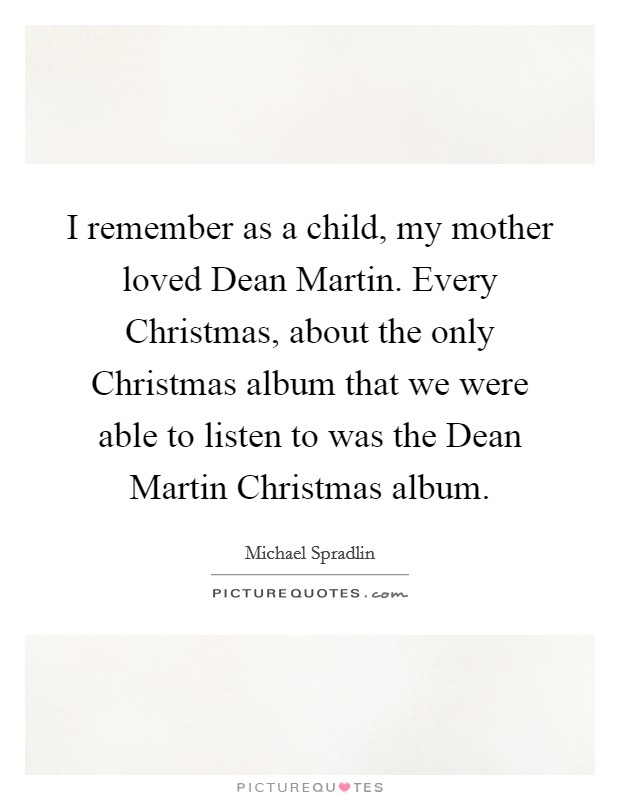 I remember as a child, my mother loved Dean Martin. Every Christmas, about the only Christmas album that we were able to listen to was the Dean Martin Christmas album. Picture Quote #1