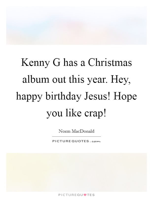 Kenny G has a Christmas album out this year. Hey, happy birthday Jesus! Hope you like crap! Picture Quote #1