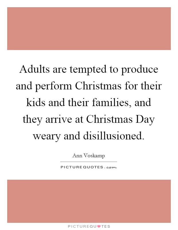 Adults are tempted to produce and perform Christmas for their kids and their families, and they arrive at Christmas Day weary and disillusioned. Picture Quote #1