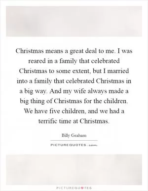 Christmas means a great deal to me. I was reared in a family that celebrated Christmas to some extent, but I married into a family that celebrated Christmas in a big way. And my wife always made a big thing of Christmas for the children. We have five children, and we had a terrific time at Christmas Picture Quote #1