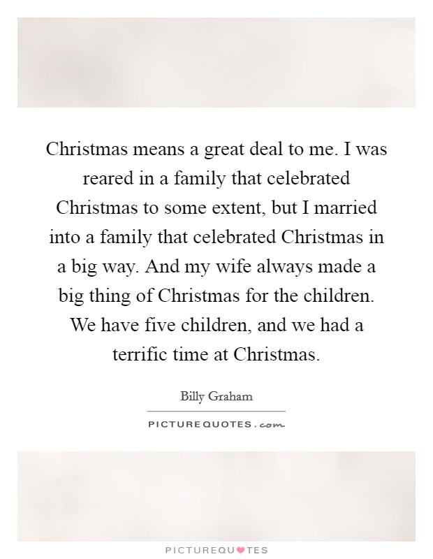 Christmas means a great deal to me. I was reared in a family that celebrated Christmas to some extent, but I married into a family that celebrated Christmas in a big way. And my wife always made a big thing of Christmas for the children. We have five children, and we had a terrific time at Christmas. Picture Quote #1