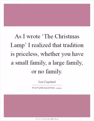 As I wrote ‘The Christmas Lamp’ I realized that tradition is priceless, whether you have a small family, a large family, or no family Picture Quote #1