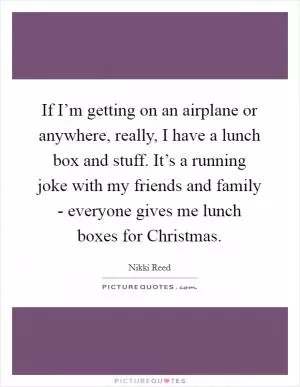If I’m getting on an airplane or anywhere, really, I have a lunch box and stuff. It’s a running joke with my friends and family - everyone gives me lunch boxes for Christmas Picture Quote #1