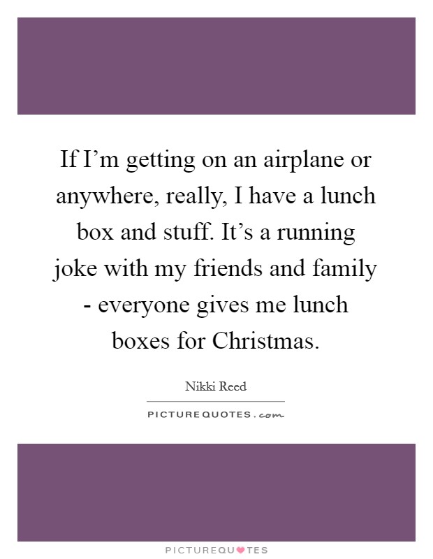 If I'm getting on an airplane or anywhere, really, I have a lunch box and stuff. It's a running joke with my friends and family - everyone gives me lunch boxes for Christmas. Picture Quote #1