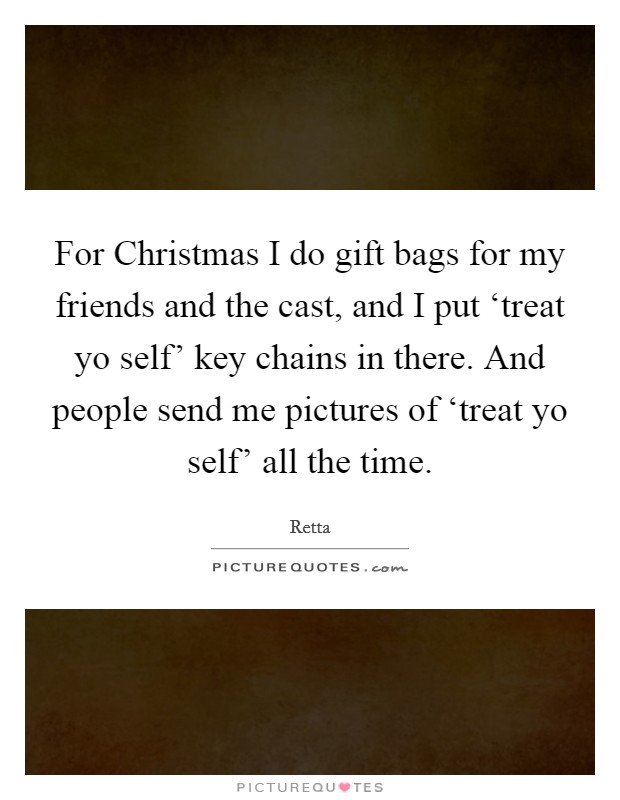 For Christmas I do gift bags for my friends and the cast, and I put ‘treat yo self' key chains in there. And people send me pictures of ‘treat yo self' all the time. Picture Quote #1