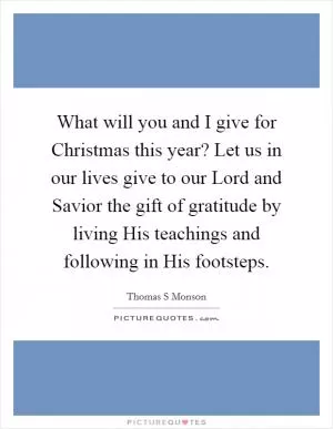What will you and I give for Christmas this year? Let us in our lives give to our Lord and Savior the gift of gratitude by living His teachings and following in His footsteps Picture Quote #1