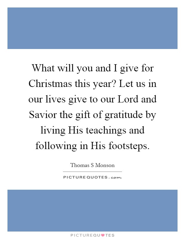 What will you and I give for Christmas this year? Let us in our lives give to our Lord and Savior the gift of gratitude by living His teachings and following in His footsteps. Picture Quote #1