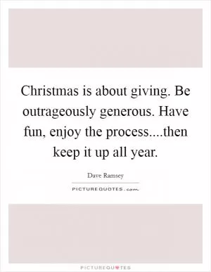 Christmas is about giving. Be outrageously generous. Have fun, enjoy the process....then keep it up all year Picture Quote #1